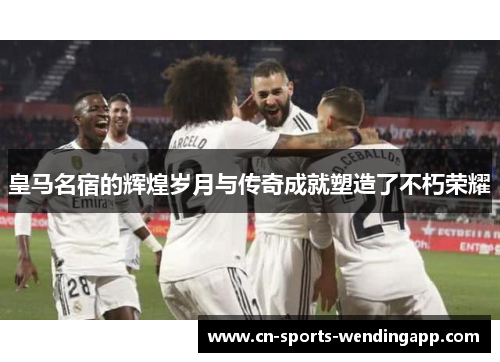 皇马名宿的辉煌岁月与传奇成就塑造了不朽荣耀