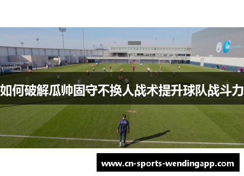 如何破解瓜帅固守不换人战术提升球队战斗力