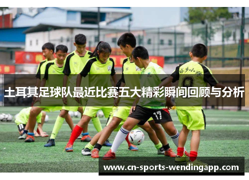 土耳其足球队最近比赛五大精彩瞬间回顾与分析 土耳其足球队最近比赛五大精彩瞬间回顾与分析