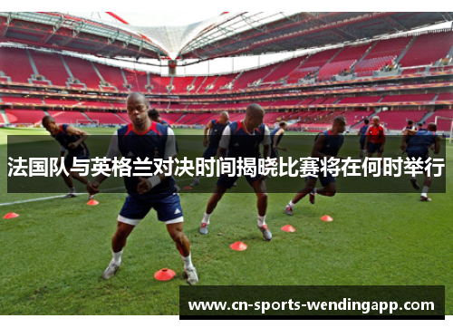 法国队与英格兰对决时间揭晓比赛将在何时举行