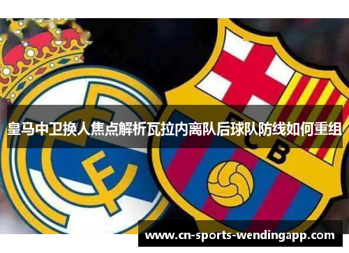 皇马中卫换人焦点解析瓦拉内离队后球队防线如何重组