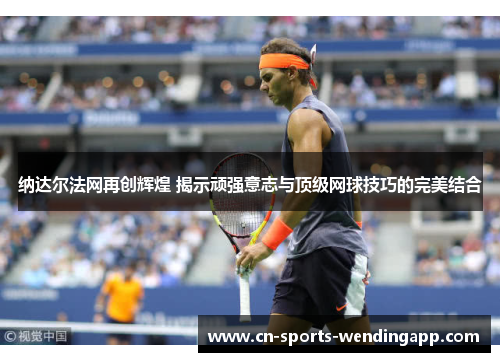 纳达尔法网再创辉煌 揭示顽强意志与顶级网球技巧的完美结合