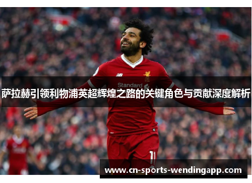 萨拉赫引领利物浦英超辉煌之路的关键角色与贡献深度解析