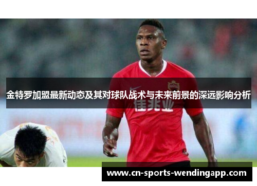 金特罗加盟最新动态及其对球队战术与未来前景的深远影响分析