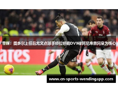 意媒：图多尔上任后尤文点球手顺位明确DV9穆阿尼库普冈皇为核心