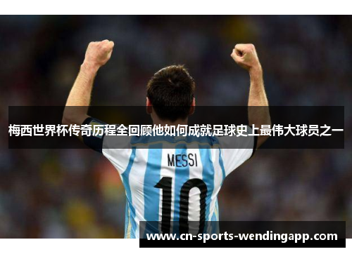 梅西世界杯传奇历程全回顾他如何成就足球史上最伟大球员之一