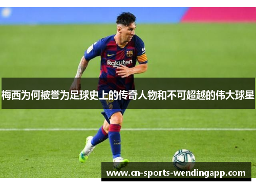 梅西为何被誉为足球史上的传奇人物和不可超越的伟大球星