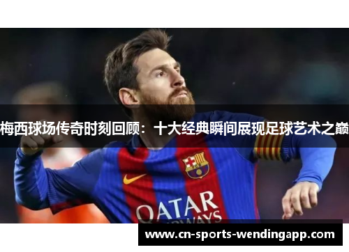 梅西球场传奇时刻回顾：十大经典瞬间展现足球艺术之巅