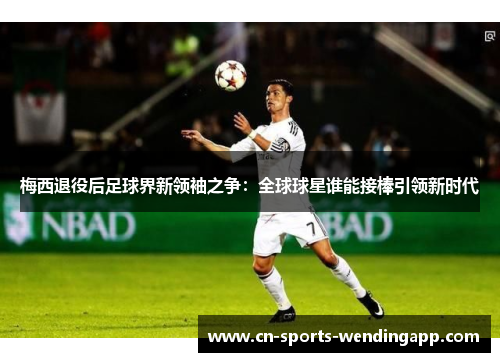 梅西退役后足球界新领袖之争：全球球星谁能接棒引领新时代