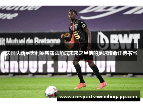 法国队新星奥利塞崭露头角成未来之星他的足球传奇正待书写