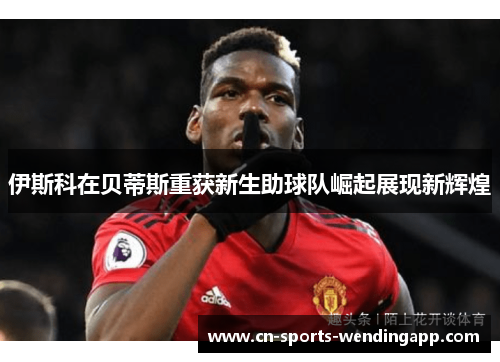 伊斯科在贝蒂斯重获新生助球队崛起展现新辉煌