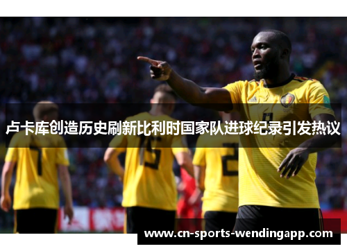 卢卡库创造历史刷新比利时国家队进球纪录引发热议