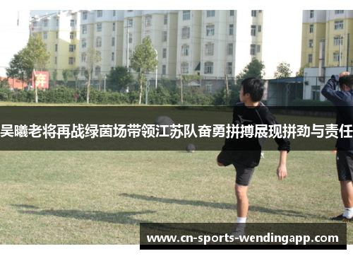 吴曦老将再战绿茵场带领江苏队奋勇拼搏展现拼劲与责任
