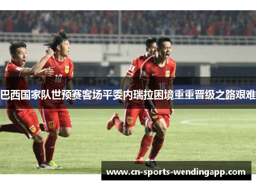 巴西国家队世预赛客场平委内瑞拉困境重重晋级之路艰难