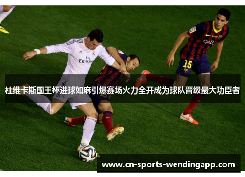 杜维卡斯国王杯进球如麻引爆赛场火力全开成为球队晋级最大功臣者