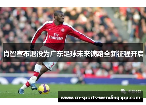肖智宣布退役为广东足球未来铺路全新征程开启