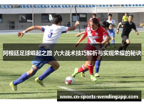 阿根廷足球崛起之路 六大战术技巧解析与实现荣耀的秘诀