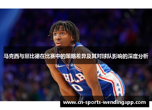 马克西与恩比德在比赛中的策略差异及其对球队影响的深度分析