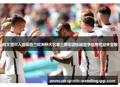 鲍文首次入选英格兰欧洲杯大名单三狮军团锋线竞争格局或迎来变数