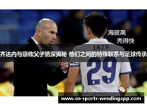 齐达内与恩佐父子情深揭秘 他们之间的特殊联系与足球传承