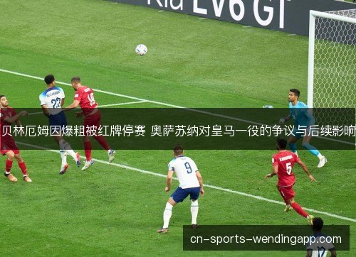 贝林厄姆因爆粗被红牌停赛 奥萨苏纳对皇马一役的争议与后续影响